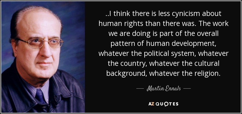 ..I think there is less cynicism about human rights than there was. The work we are doing is part of the overall pattern of human development, whatever the political system, whatever the country, whatever the cultural background, whatever the religion. - Martin Ennals