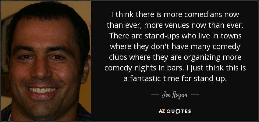 I think there is more comedians now than ever, more venues now than ever. There are stand-ups who live in towns where they don't have many comedy clubs where they are organizing more comedy nights in bars. I just think this is a fantastic time for stand up. - Joe Rogan