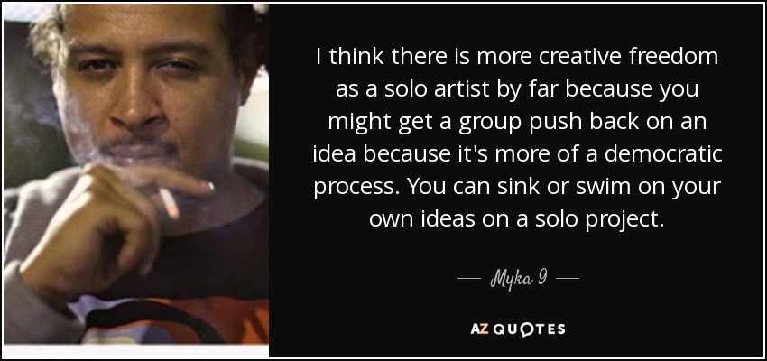 I think there is more creative freedom as a solo artist by far because you might get a group push back on an idea because it's more of a democratic process. You can sink or swim on your own ideas on a solo project. - Myka 9