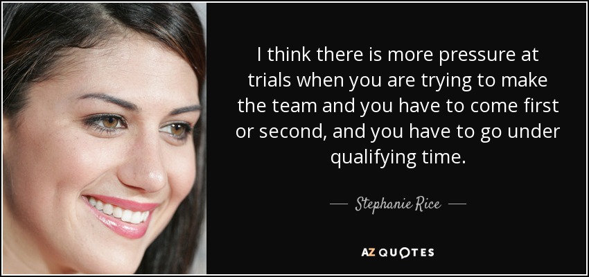 I think there is more pressure at trials when you are trying to make the team and you have to come first or second, and you have to go under qualifying time. - Stephanie Rice