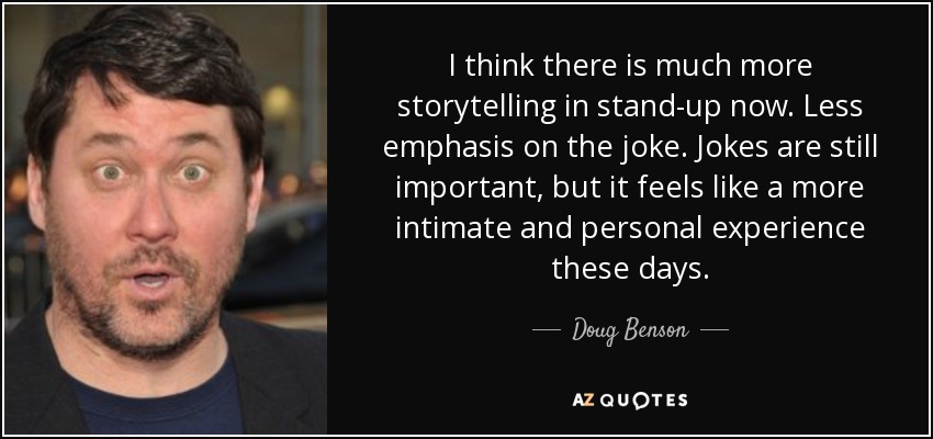 I think there is much more storytelling in stand-up now. Less emphasis on the joke. Jokes are still important, but it feels like a more intimate and personal experience these days. - Doug Benson