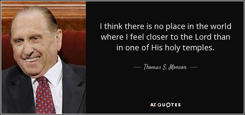 I think there is no place in the world where I feel closer to the Lord than in one of His holy temples. - Thomas S. Monson