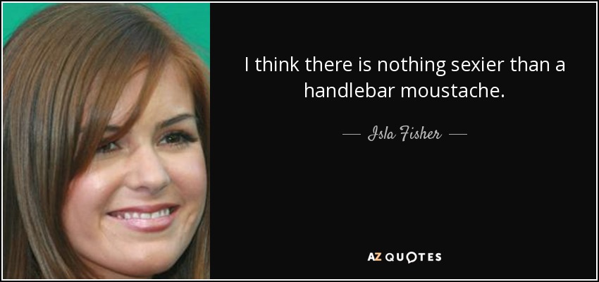 I think there is nothing sexier than a handlebar moustache. - Isla Fisher