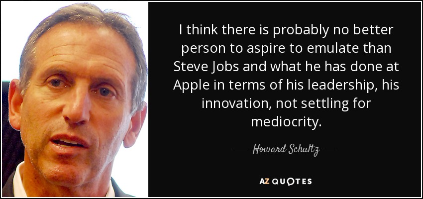I think there is probably no better person to aspire to emulate than Steve Jobs and what he has done at Apple in terms of his leadership, his innovation, not settling for mediocrity. - Howard Schultz