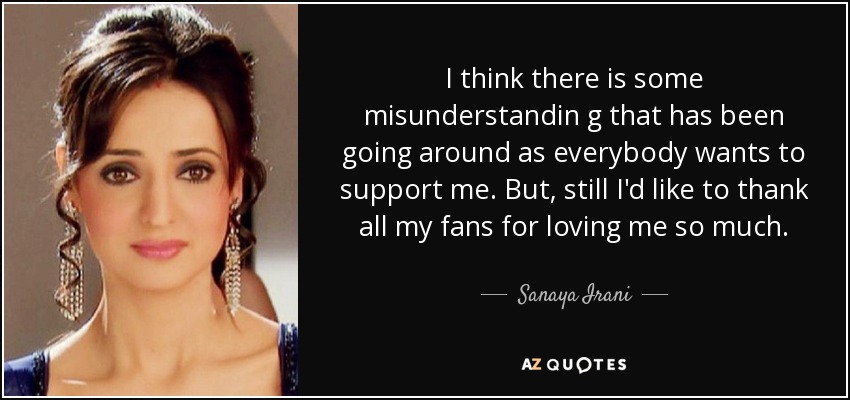 I think there is some misunderstandin g that has been going around as everybody wants to support me. But, still I'd like to thank all my fans for loving me so much. - Sanaya Irani