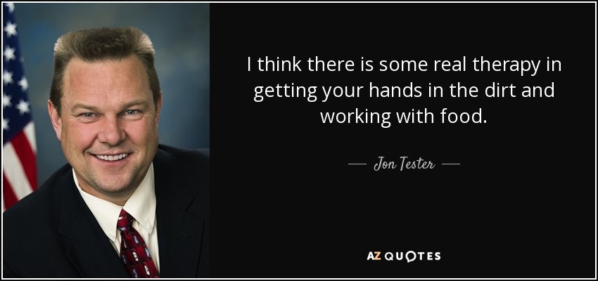 I think there is some real therapy in getting your hands in the dirt and working with food. - Jon Tester