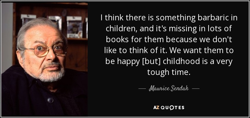 I think there is something barbaric in children, and it's missing in lots of books for them because we don't like to think of it. We want them to be happy [but] childhood is a very tough time. - Maurice Sendak