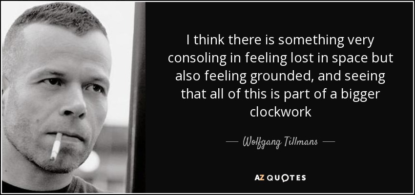 I think there is something very consoling in feeling lost in space but also feeling grounded, and seeing that all of this is part of a bigger clockwork - Wolfgang Tillmans