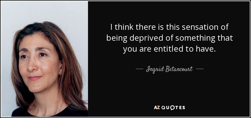I think there is this sensation of being deprived of something that you are entitled to have. - Ingrid Betancourt