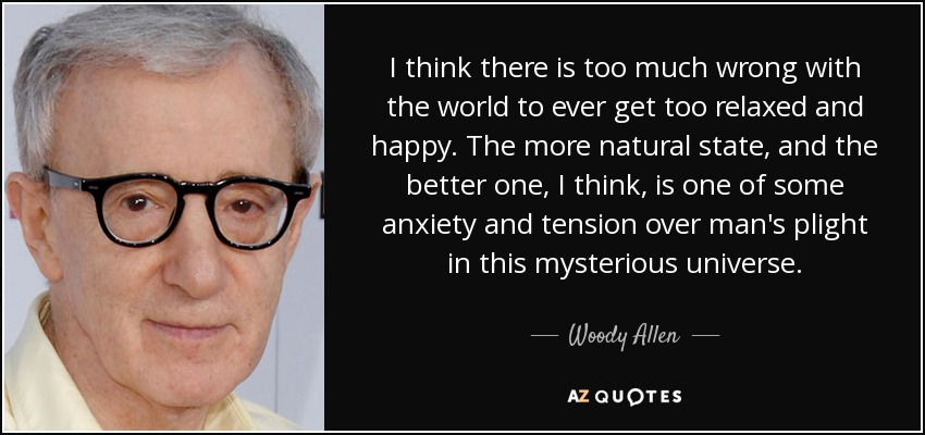 I think there is too much wrong with the world to ever get too relaxed and happy. The more natural state, and the better one, I think, is one of some anxiety and tension over man's plight in this mysterious universe. - Woody Allen