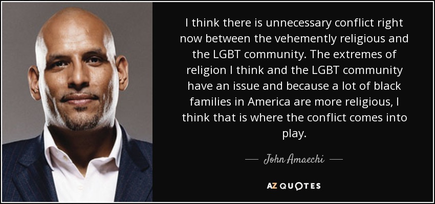 I think there is unnecessary conflict right now between the vehemently religious and the LGBT community. The extremes of religion I think and the LGBT community have an issue and because a lot of black families in America are more religious, I think that is where the conflict comes into play. - John Amaechi