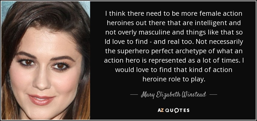I think there need to be more female action heroines out there that are intelligent and not overly masculine and things like that so Id love to find - and real too. Not necessarily the superhero perfect archetype of what an action hero is represented as a lot of times. I would love to find that kind of action heroine role to play. - Mary Elizabeth Winstead