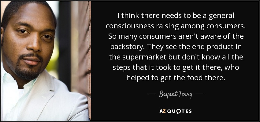 I think there needs to be a general consciousness raising among consumers. So many consumers aren't aware of the backstory. They see the end product in the supermarket but don't know all the steps that it took to get it there, who helped to get the food there. - Bryant Terry