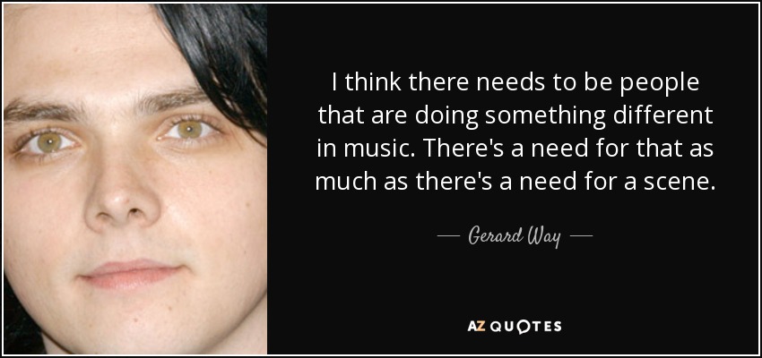 I think there needs to be people that are doing something different in music. There's a need for that as much as there's a need for a scene. - Gerard Way