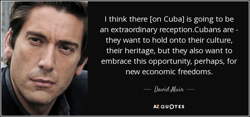 I think there [on Cuba] is going to be an extraordinary reception.Cubans are - they want to hold onto their culture, their heritage, but they also want to embrace this opportunity, perhaps, for new economic freedoms. - David Muir