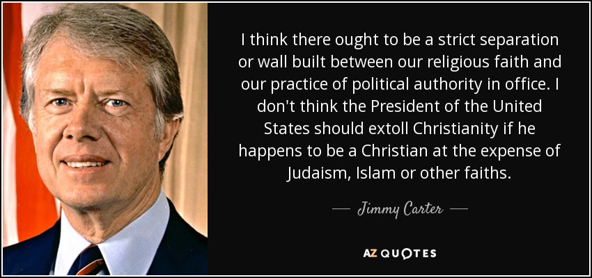 I think there ought to be a strict separation or wall built between our religious faith and our practice of political authority in office. I don't think the President of the United States should extoll Christianity if he happens to be a Christian at the expense of Judaism, Islam or other faiths. - Jimmy Carter