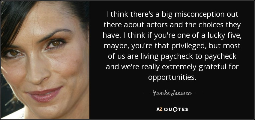 I think there's a big misconception out there about actors and the choices they have. I think if you're one of a lucky five, maybe, you're that privileged, but most of us are living paycheck to paycheck and we're really extremely grateful for opportunities. - Famke Janssen