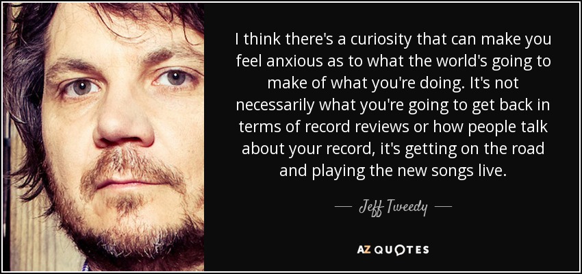 I think there's a curiosity that can make you feel anxious as to what the world's going to make of what you're doing. It's not necessarily what you're going to get back in terms of record reviews or how people talk about your record, it's getting on the road and playing the new songs live. - Jeff Tweedy