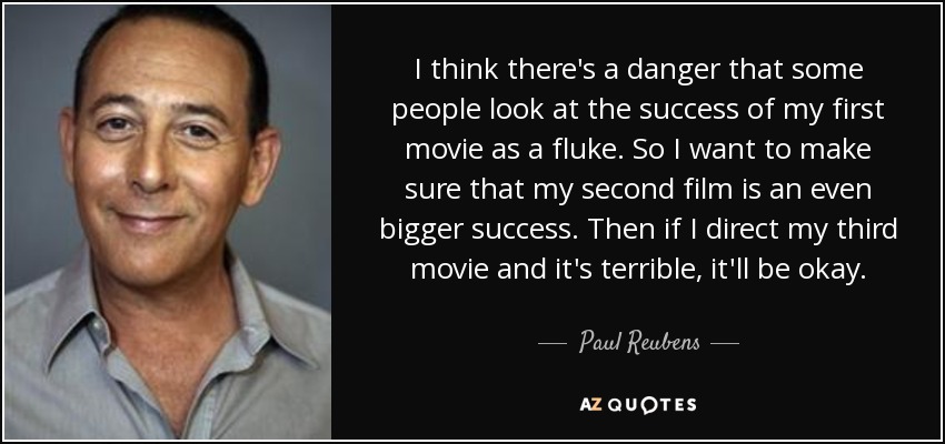 I think there's a danger that some people look at the success of my first movie as a fluke. So I want to make sure that my second film is an even bigger success. Then if I direct my third movie and it's terrible, it'll be okay. - Paul Reubens
