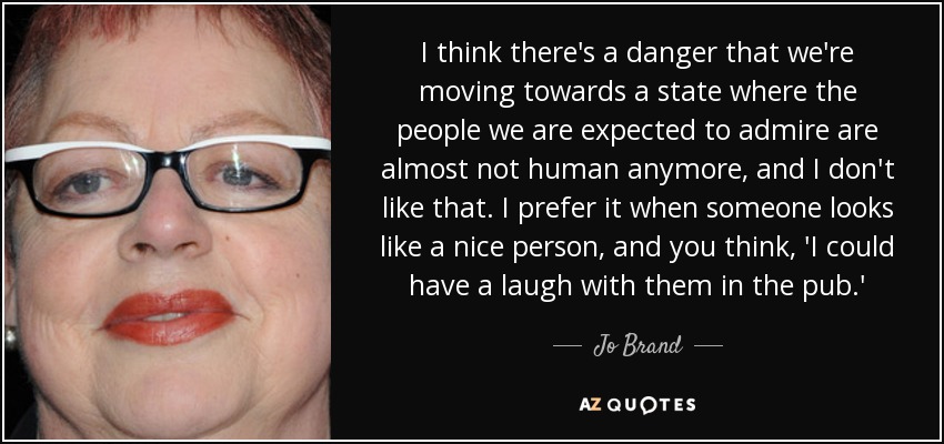 I think there's a danger that we're moving towards a state where the people we are expected to admire are almost not human anymore, and I don't like that. I prefer it when someone looks like a nice person, and you think, 'I could have a laugh with them in the pub.' - Jo Brand