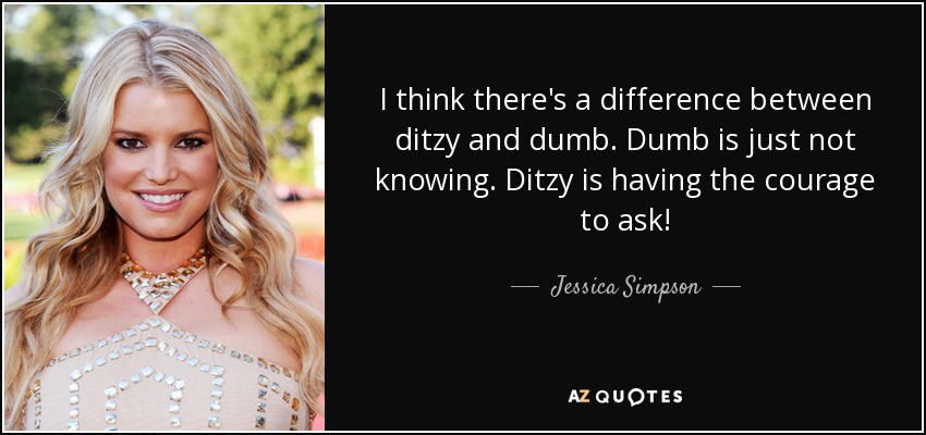 I think there's a difference between ditzy and dumb. Dumb is just not knowing. Ditzy is having the courage to ask! - Jessica Simpson