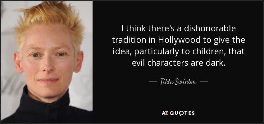 I think there's a dishonorable tradition in Hollywood to give the idea, particularly to children, that evil characters are dark. - Tilda Swinton
