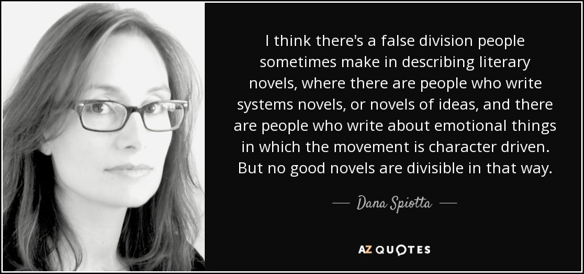 I think there's a false division people sometimes make in describing literary novels, where there are people who write systems novels, or novels of ideas, and there are people who write about emotional things in which the movement is character driven. But no good novels are divisible in that way. - Dana Spiotta