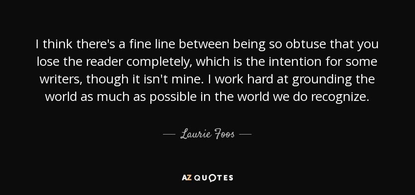 I think there's a fine line between being so obtuse that you lose the reader completely, which is the intention for some writers, though it isn't mine. I work hard at grounding the world as much as possible in the world we do recognize. - Laurie Foos