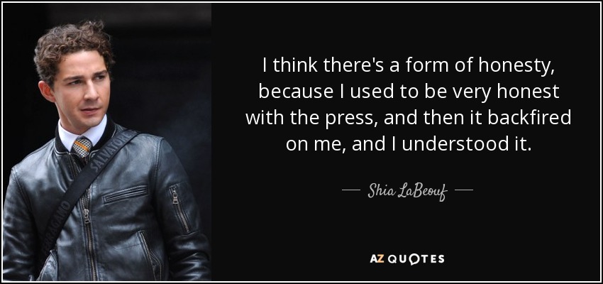 I think there's a form of honesty, because I used to be very honest with the press, and then it backfired on me, and I understood it. - Shia LaBeouf