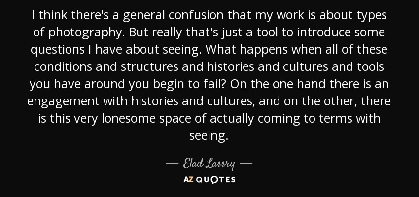 I think there's a general confusion that my work is about types of photography. But really that's just a tool to introduce some questions I have about seeing. What happens when all of these conditions and structures and histories and cultures and tools you have around you begin to fail? On the one hand there is an engagement with histories and cultures, and on the other, there is this very lonesome space of actually coming to terms with seeing. - Elad Lassry