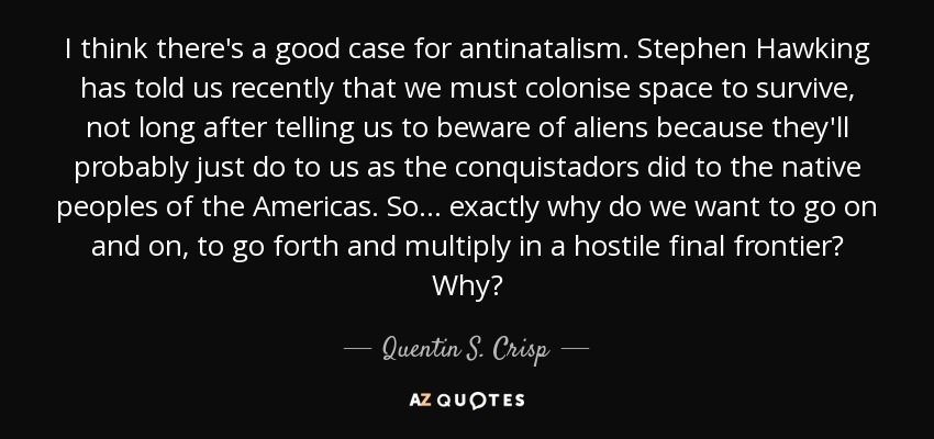 I think there's a good case for antinatalism. Stephen Hawking has told us recently that we must colonise space to survive, not long after telling us to beware of aliens because they'll probably just do to us as the conquistadors did to the native peoples of the Americas. So . . . exactly why do we want to go on and on, to go forth and multiply in a hostile final frontier? Why? - Quentin S. Crisp