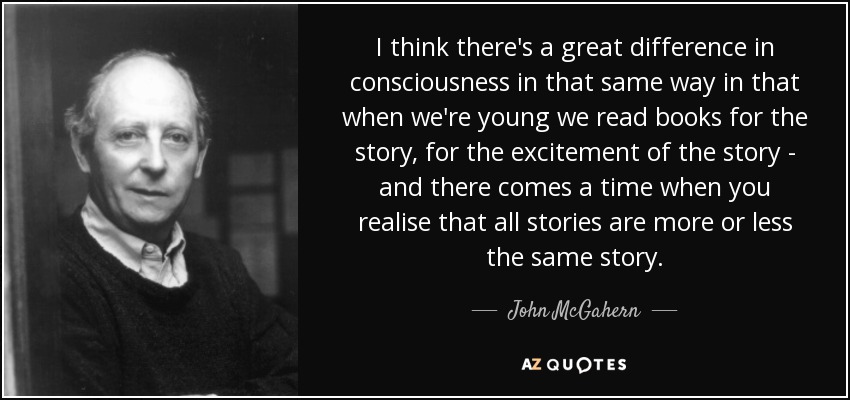I think there's a great difference in consciousness in that same way in that when we're young we read books for the story, for the excitement of the story - and there comes a time when you realise that all stories are more or less the same story. - John McGahern