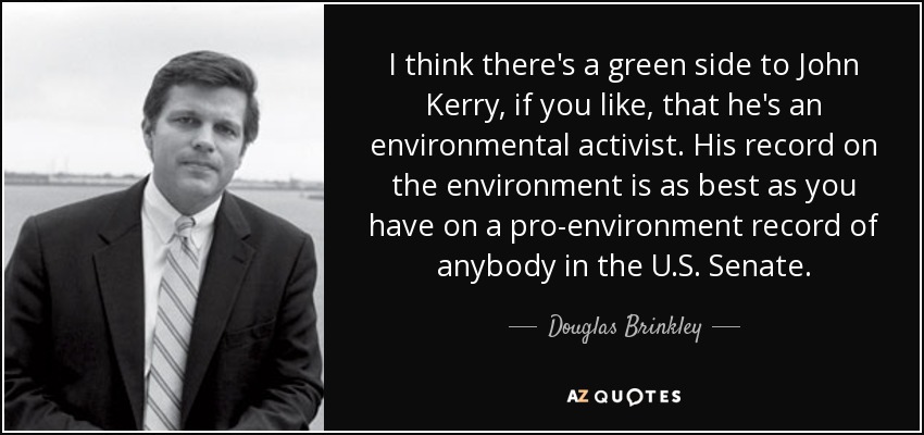 I think there's a green side to John Kerry, if you like, that he's an environmental activist. His record on the environment is as best as you have on a pro-environment record of anybody in the U.S. Senate. - Douglas Brinkley
