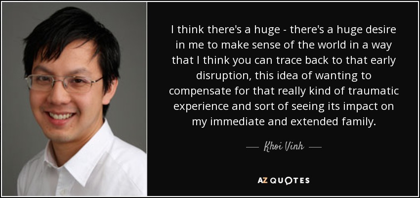 I think there's a huge - there's a huge desire in me to make sense of the world in a way that I think you can trace back to that early disruption, this idea of wanting to compensate for that really kind of traumatic experience and sort of seeing its impact on my immediate and extended family. - Khoi Vinh
