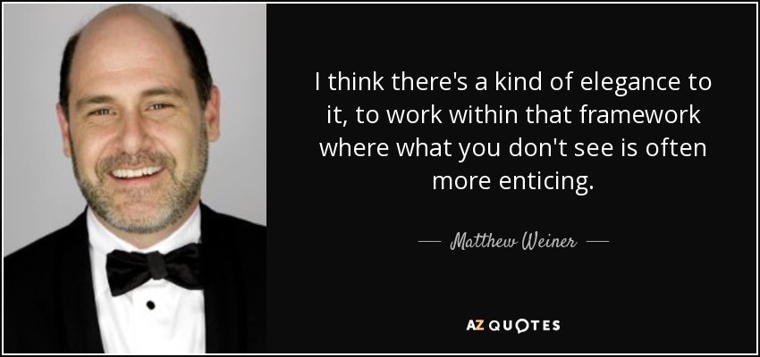 I think there's a kind of elegance to it, to work within that framework where what you don't see is often more enticing. - Matthew Weiner