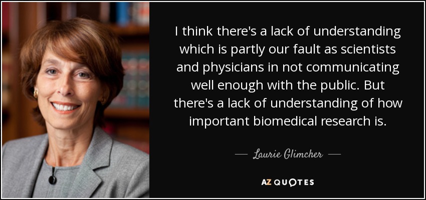 I think there's a lack of understanding which is partly our fault as scientists and physicians in not communicating well enough with the public. But there's a lack of understanding of how important biomedical research is. - Laurie Glimcher