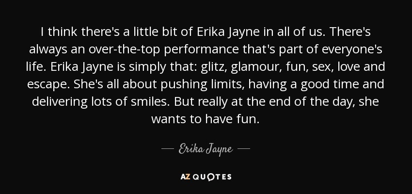 I think there's a little bit of Erika Jayne in all of us. There's always an over-the-top performance that's part of everyone's life. Erika Jayne is simply that: glitz, glamour, fun, sex, love and escape. She's all about pushing limits, having a good time and delivering lots of smiles. But really at the end of the day, she wants to have fun. - Erika Jayne