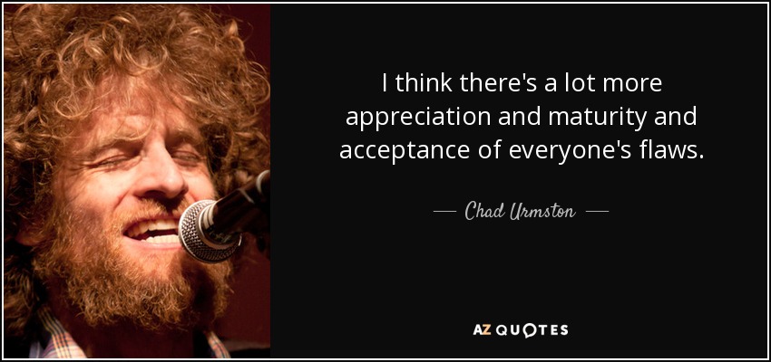 I think there's a lot more appreciation and maturity and acceptance of everyone's flaws. - Chad Urmston