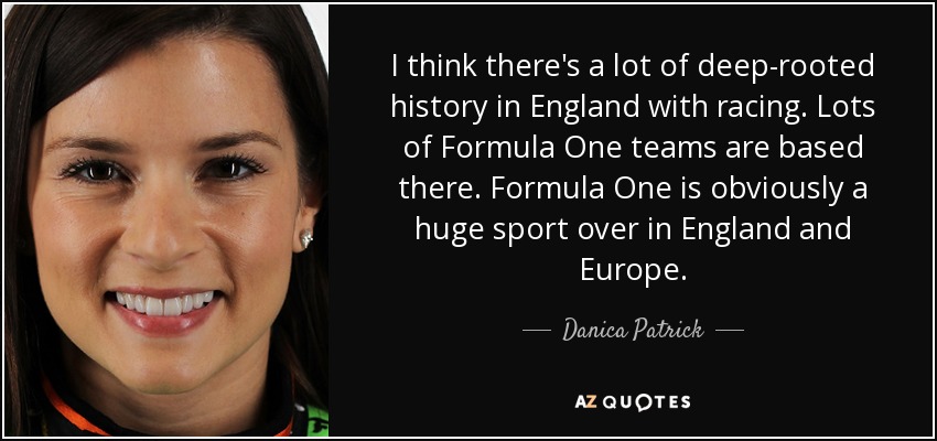 I think there's a lot of deep-rooted history in England with racing. Lots of Formula One teams are based there. Formula One is obviously a huge sport over in England and Europe. - Danica Patrick