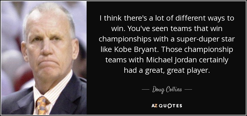 I think there's a lot of different ways to win. You've seen teams that win championships with a super-duper star like Kobe Bryant. Those championship teams with Michael Jordan certainly had a great, great player. - Doug Collins
