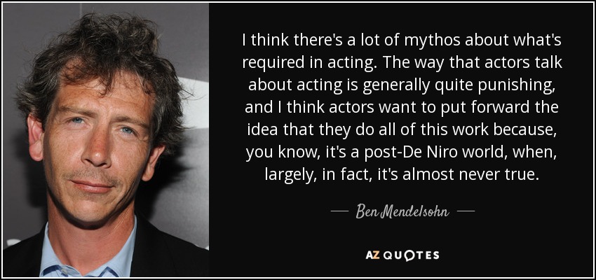 I think there's a lot of mythos about what's required in acting. The way that actors talk about acting is generally quite punishing, and I think actors want to put forward the idea that they do all of this work because, you know, it's a post-De Niro world, when, largely, in fact, it's almost never true. - Ben Mendelsohn