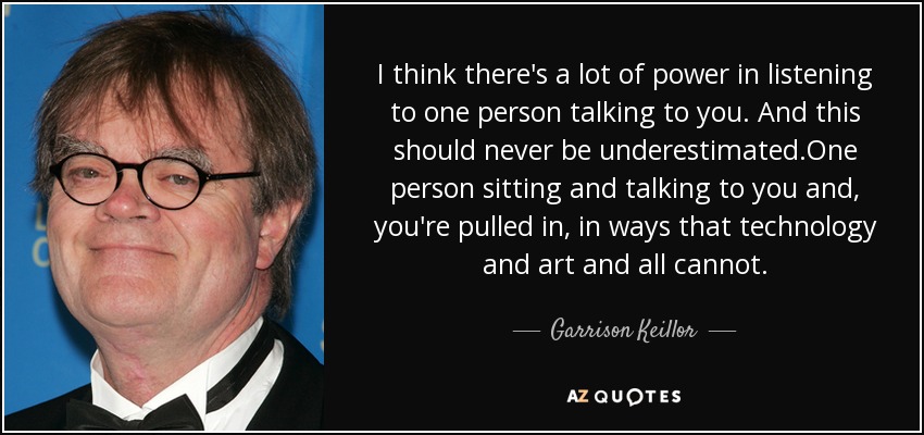 I think there's a lot of power in listening to one person talking to you. And this should never be underestimated.One person sitting and talking to you and, you're pulled in, in ways that technology and art and all cannot. - Garrison Keillor