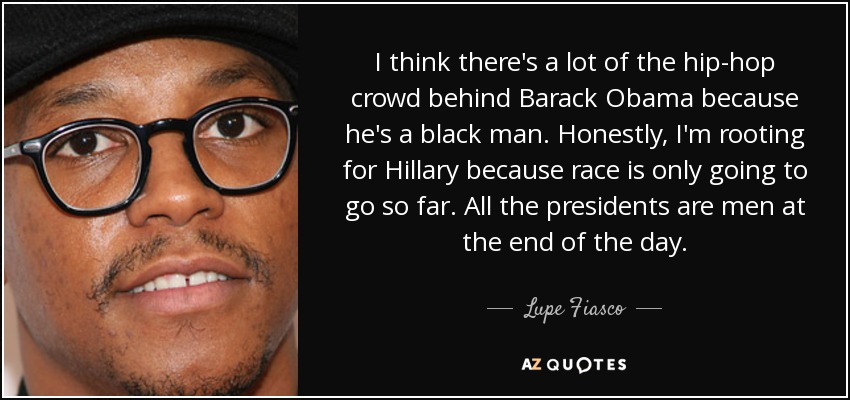 I think there's a lot of the hip-hop crowd behind Barack Obama because he's a black man. Honestly, I'm rooting for Hillary because race is only going to go so far. All the presidents are men at the end of the day. - Lupe Fiasco