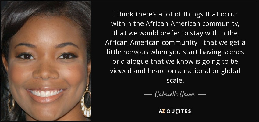 I think there's a lot of things that occur within the African-American community, that we would prefer to stay within the African-American community - that we get a little nervous when you start having scenes or dialogue that we know is going to be viewed and heard on a national or global scale. - Gabrielle Union