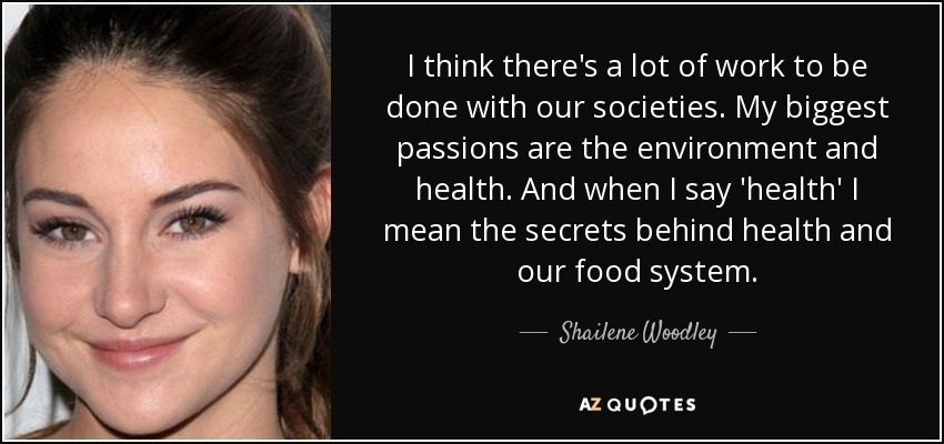I think there's a lot of work to be done with our societies. My biggest passions are the environment and health. And when I say 'health' I mean the secrets behind health and our food system. - Shailene Woodley