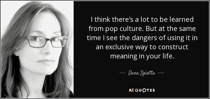 I think there's a lot to be learned from pop culture. But at the same time I see the dangers of using it in an exclusive way to construct meaning in your life. - Dana Spiotta