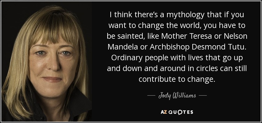 I think there’s a mythology that if you want to change the world, you have to be sainted, like Mother Teresa or Nelson Mandela or Archbishop Desmond Tutu. Ordinary people with lives that go up and down and around in circles can still contribute to change. - Jody Williams