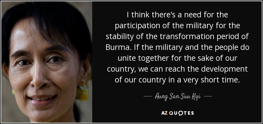 I think there's a need for the participation of the military for the stability of the transformation period of Burma. If the military and the people do unite together for the sake of our country, we can reach the development of our country in a very short time. - Aung San Suu Kyi