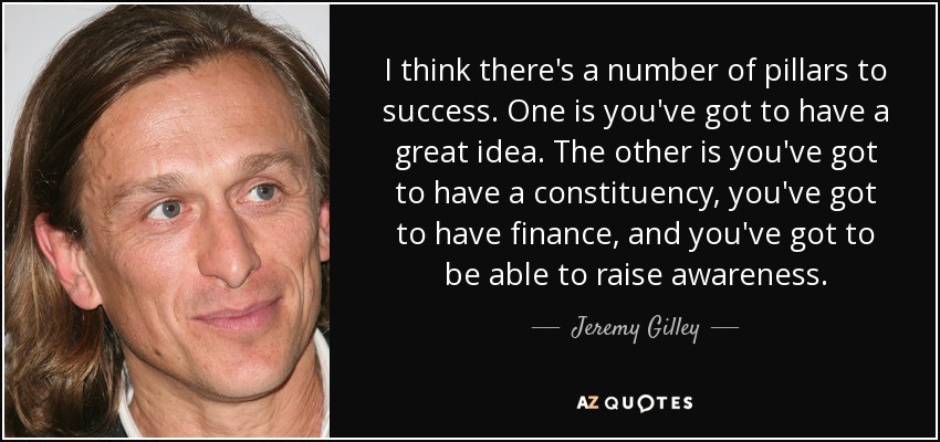 I think there's a number of pillars to success. One is you've got to have a great idea. The other is you've got to have a constituency, you've got to have finance, and you've got to be able to raise awareness. - Jeremy Gilley