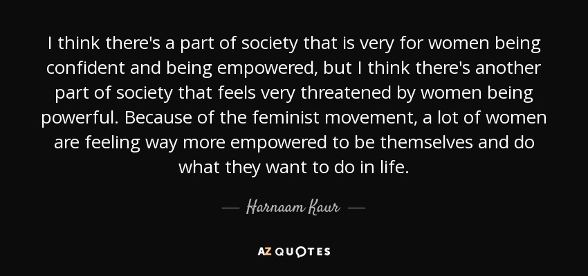 I think there's a part of society that is very for women being confident and being empowered, but I think there's another part of society that feels very threatened by women being powerful. Because of the feminist movement, a lot of women are feeling way more empowered to be themselves and do what they want to do in life. - Harnaam Kaur